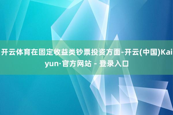 开云体育在固定收益类钞票投资方面-开云(中国)Kaiyun·官方网站 - 登录入口