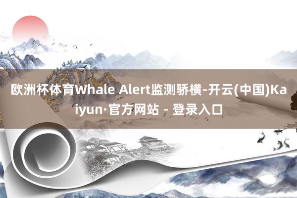 欧洲杯体育Whale Alert监测骄横-开云(中国)Kaiyun·官方网站 - 登录入口