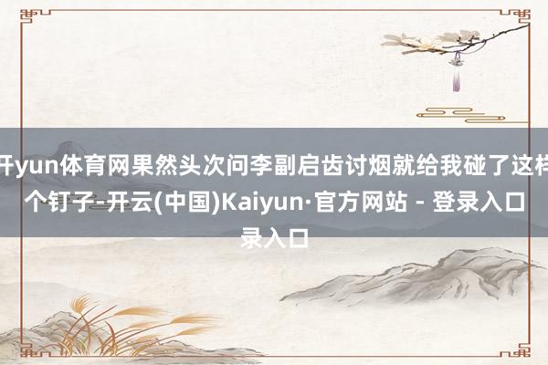 开yun体育网果然头次问李副启齿讨烟就给我碰了这样个钉子-开云(中国)Kaiyun·官方网站 - 登录入口
