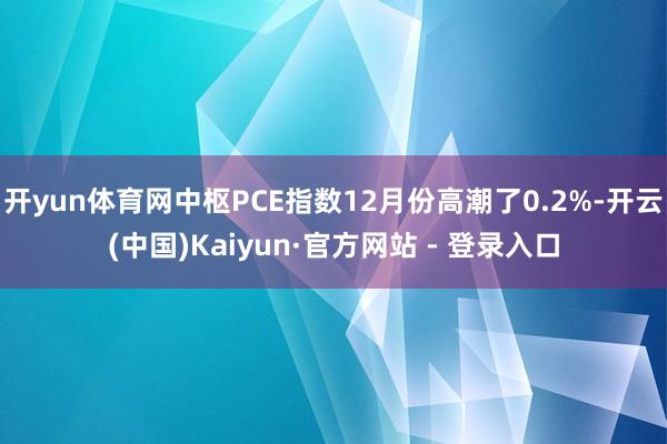 开yun体育网中枢PCE指数12月份高潮了0.2%-开云(中国)Kaiyun·官方网站 - 登录入口