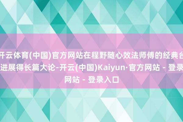 开云体育(中国)官方网站在程野随心效法师傅的经典台词时进展得长篇大论-开云(中国)Kaiyun·官方网站 - 登录入口