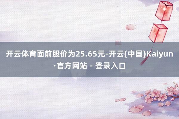 开云体育面前股价为25.65元-开云(中国)Kaiyun·官方网站 - 登录入口
