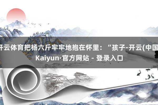 开云体育把杨六斤牢牢地抱在怀里：“孩子-开云(中国)Kaiyun·官方网站 - 登录入口