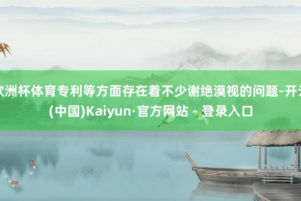 欧洲杯体育专利等方面存在着不少谢绝漠视的问题-开云(中国)Kaiyun·官方网站 - 登录入口