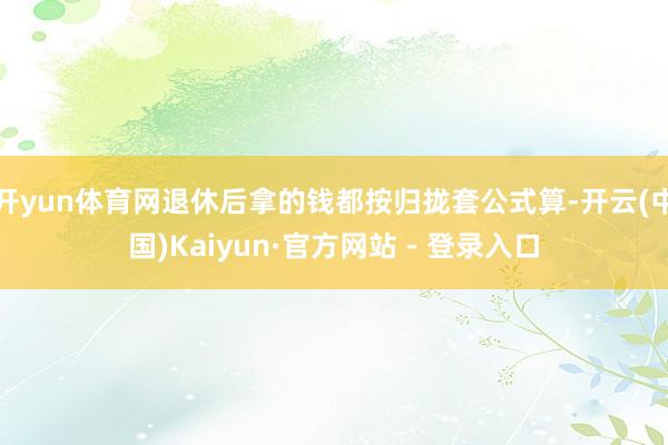 开yun体育网退休后拿的钱都按归拢套公式算-开云(中国)Kaiyun·官方网站 - 登录入口