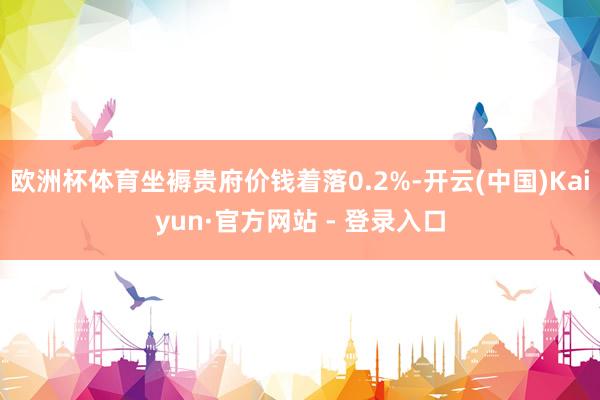 欧洲杯体育坐褥贵府价钱着落0.2%-开云(中国)Kaiyun·官方网站 - 登录入口