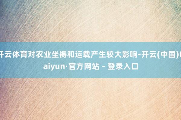 开云体育对农业坐褥和运载产生较大影响-开云(中国)Kaiyun·官方网站 - 登录入口