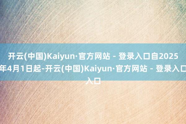 开云(中国)Kaiyun·官方网站 - 登录入口自2025年4月1日起-开云(中国)Kaiyun·官方网站 - 登录入口