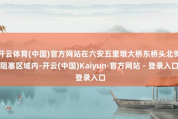 开云体育(中国)官方网站在六安五里墩大桥东桥头北侧阻塞区域内-开云(中国)Kaiyun·官方网站 - 登录入口