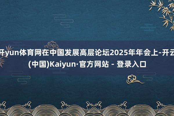 开yun体育网在中国发展高层论坛2025年年会上-开云(中国)Kaiyun·官方网站 - 登录入口