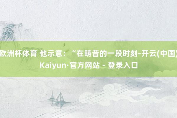 欧洲杯体育 他示意：“在畴昔的一段时刻-开云(中国)Kaiyun·官方网站 - 登录入口