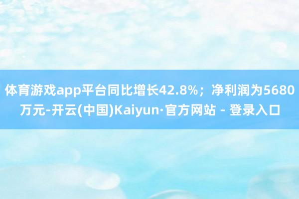 体育游戏app平台同比增长42.8%；净利润为5680万元-开云(中国)Kaiyun·官方网站 - 登录入口