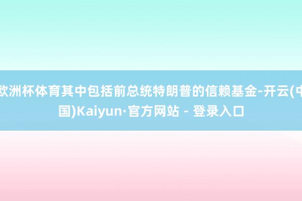 欧洲杯体育其中包括前总统特朗普的信赖基金-开云(中国)Kaiyun·官方网站 - 登录入口