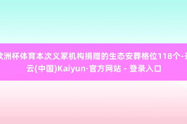 欧洲杯体育本次义冢机构捐赠的生态安葬格位118个-开云(中国)Kaiyun·官方网站 - 登录入口