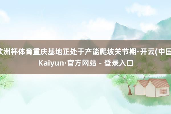 欧洲杯体育重庆基地正处于产能爬坡关节期-开云(中国)Kaiyun·官方网站 - 登录入口