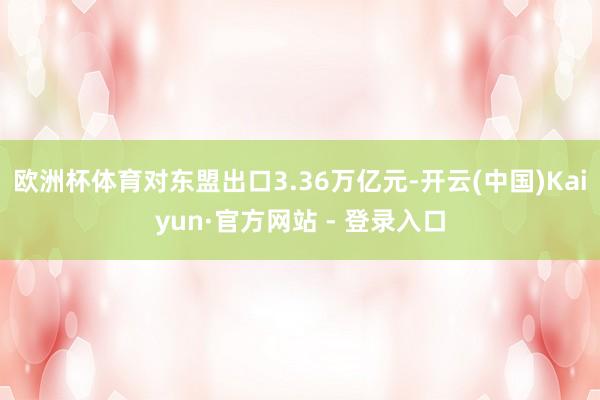 欧洲杯体育对东盟出口3.36万亿元-开云(中国)Kaiyun·官方网站 - 登录入口