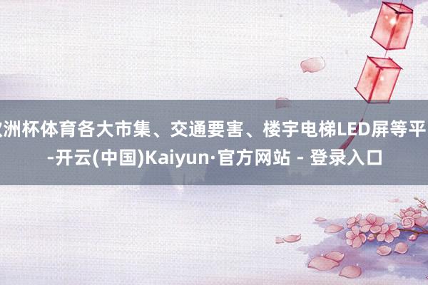 欧洲杯体育各大市集、交通要害、楼宇电梯LED屏等平台-开云(中国)Kaiyun·官方网站 - 登录入口