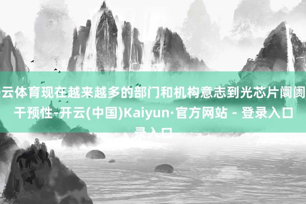 开云体育现在越来越多的部门和机构意志到光芯片阛阓的干预性-开云(中国)Kaiyun·官方网站 - 登录入口