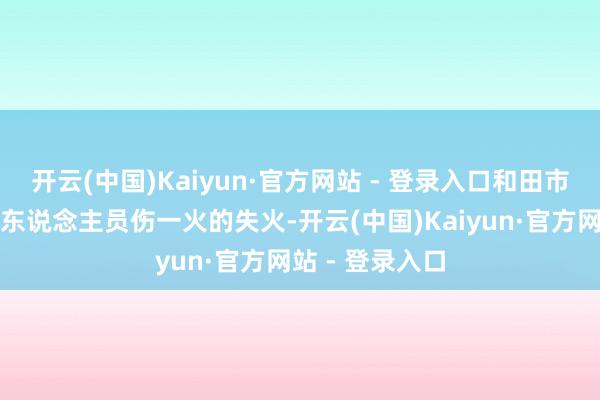 开云(中国)Kaiyun·官方网站 - 登录入口和田市辖区未发生有东说念主员伤一火的失火-开云(中国)Kaiyun·官方网站 - 登录入口