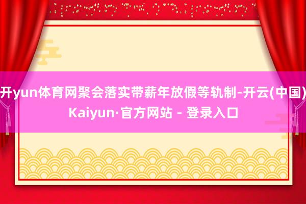 开yun体育网聚会落实带薪年放假等轨制-开云(中国)Kaiyun·官方网站 - 登录入口