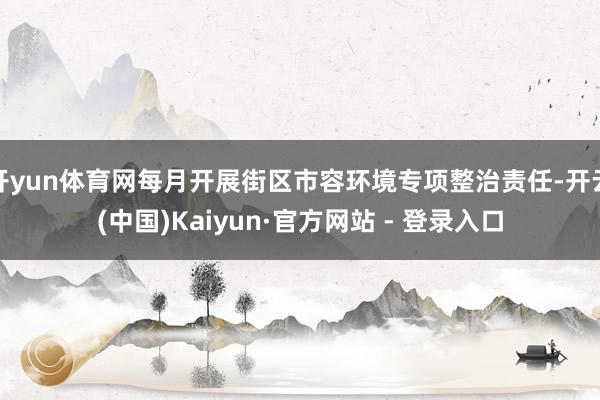 开yun体育网每月开展街区市容环境专项整治责任-开云(中国)Kaiyun·官方网站 - 登录入口