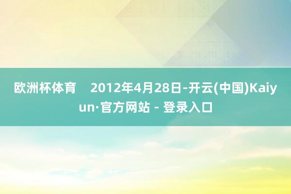 欧洲杯体育    2012年4月28日-开云(中国)Kaiyun·官方网站 - 登录入口