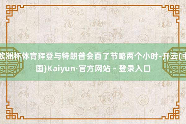 欧洲杯体育拜登与特朗普会面了节略两个小时-开云(中国)Kaiyun·官方网站 - 登录入口