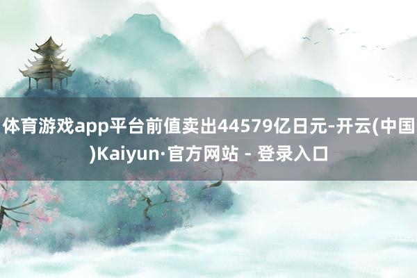 体育游戏app平台前值卖出44579亿日元-开云(中国)Kaiyun·官方网站 - 登录入口