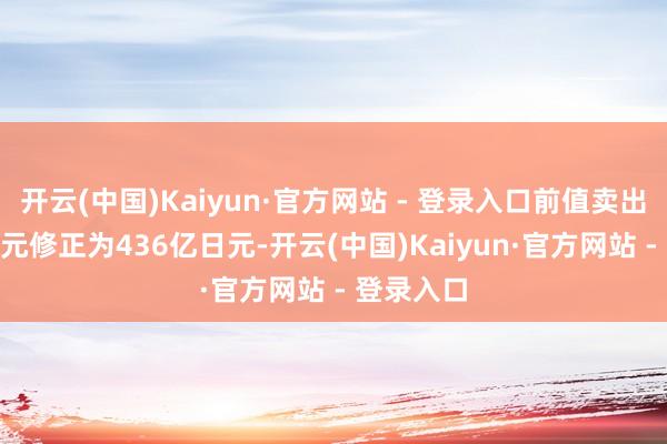 开云(中国)Kaiyun·官方网站 - 登录入口前值卖出426亿日元修正为436亿日元-开云(中国)Kaiyun·官方网站 - 登录入口