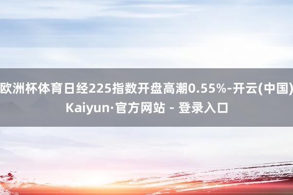 欧洲杯体育日经225指数开盘高潮0.55%-开云(中国)Kaiyun·官方网站 - 登录入口