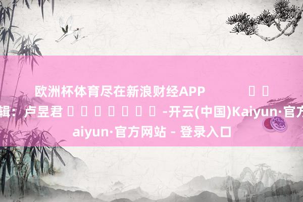 欧洲杯体育尽在新浪财经APP            						拖累剪辑：卢昱君 							-开云(中国)Kaiyun·官方网站 - 登录入口