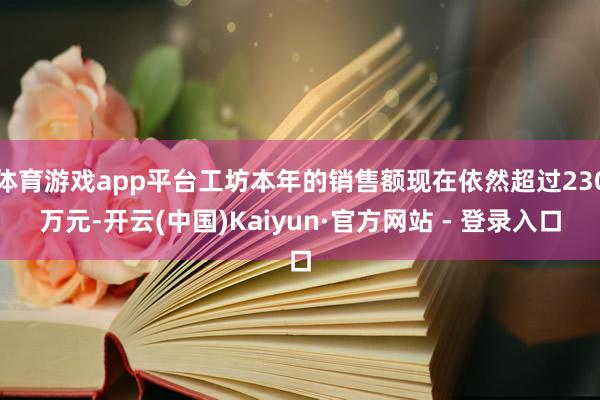 体育游戏app平台工坊本年的销售额现在依然超过230万元-开云(中国)Kaiyun·官方网站 - 登录入口
