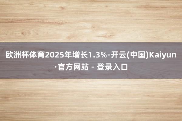欧洲杯体育2025年增长1.3%-开云(中国)Kaiyun·官方网站 - 登录入口