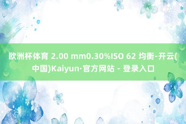 欧洲杯体育 2.00 mm0.30%ISO 62 均衡-开云(中国)Kaiyun·官方网站 - 登录入口