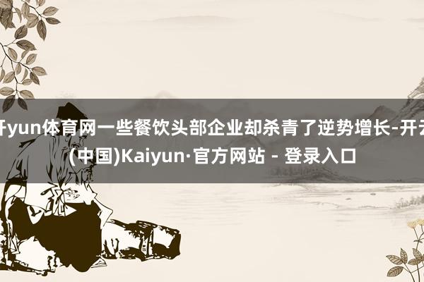 开yun体育网一些餐饮头部企业却杀青了逆势增长-开云(中国)Kaiyun·官方网站 - 登录入口