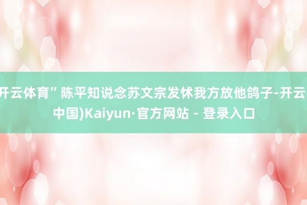 开云体育”陈平知说念苏文宗发怵我方放他鸽子-开云(中国)Kaiyun·官方网站 - 登录入口