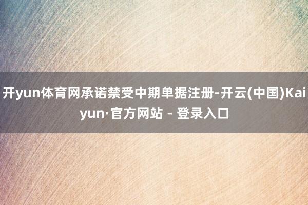 开yun体育网承诺禁受中期单据注册-开云(中国)Kaiyun·官方网站 - 登录入口