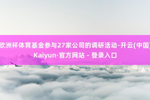 欧洲杯体育基金参与27家公司的调研活动-开云(中国)Kaiyun·官方网站 - 登录入口