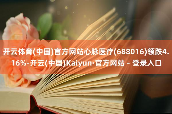 开云体育(中国)官方网站心脉医疗(688016)领跌4.16%-开云(中国)Kaiyun·官方网站 - 登录入口