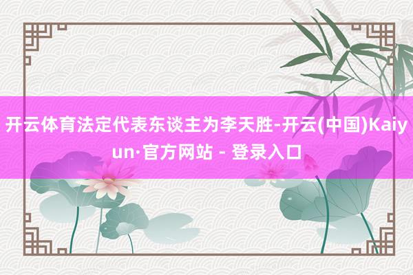 开云体育法定代表东谈主为李天胜-开云(中国)Kaiyun·官方网站 - 登录入口