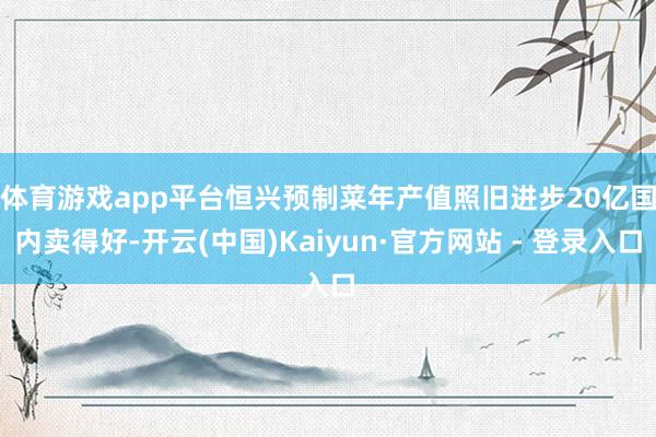 体育游戏app平台恒兴预制菜年产值照旧进步20亿　　国内卖得好-开云(中国)Kaiyun·官方网站 - 登录入口