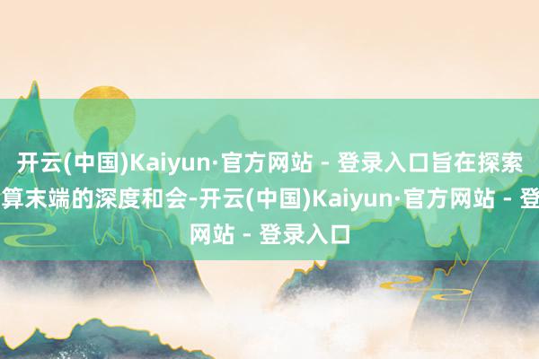 开云(中国)Kaiyun·官方网站 - 登录入口旨在探索AI与云算末端的深度和会-开云(中国)Kaiyun·官方网站 - 登录入口