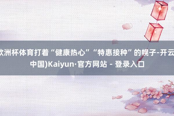欧洲杯体育打着“健康热心”“特惠接种”的幌子-开云(中国)Kaiyun·官方网站 - 登录入口