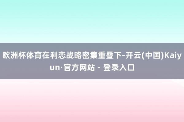 欧洲杯体育在利恋战略密集重叠下-开云(中国)Kaiyun·官方网站 - 登录入口