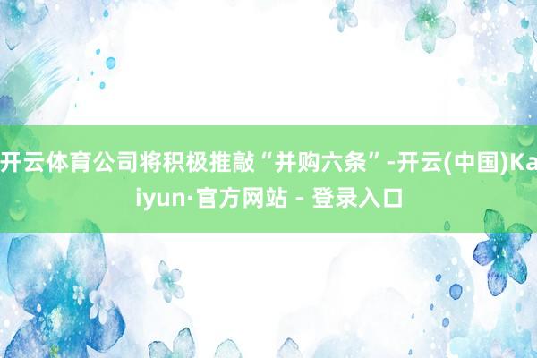 开云体育公司将积极推敲“并购六条”-开云(中国)Kaiyun·官方网站 - 登录入口