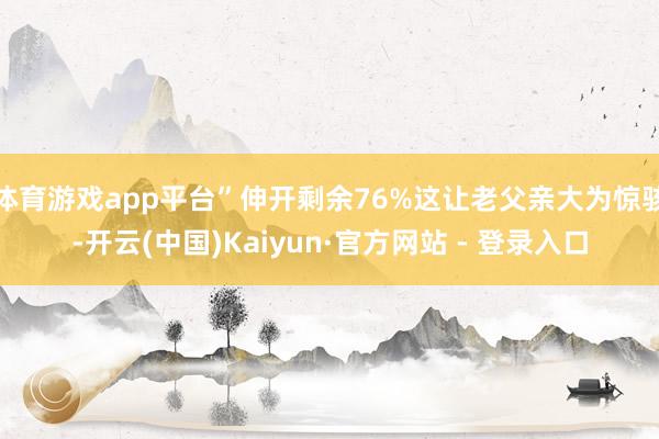体育游戏app平台”伸开剩余76%这让老父亲大为惊骇-开云(中国)Kaiyun·官方网站 - 登录入口