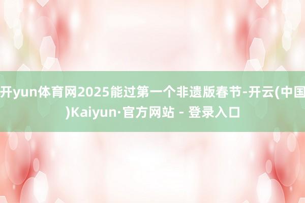 开yun体育网2025能过第一个非遗版春节-开云(中国)Kaiyun·官方网站 - 登录入口