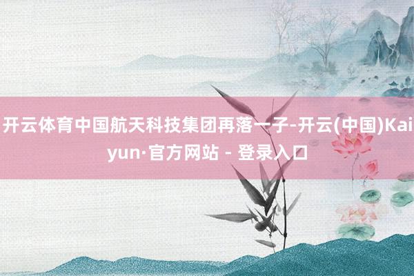 开云体育中国航天科技集团再落一子-开云(中国)Kaiyun·官方网站 - 登录入口