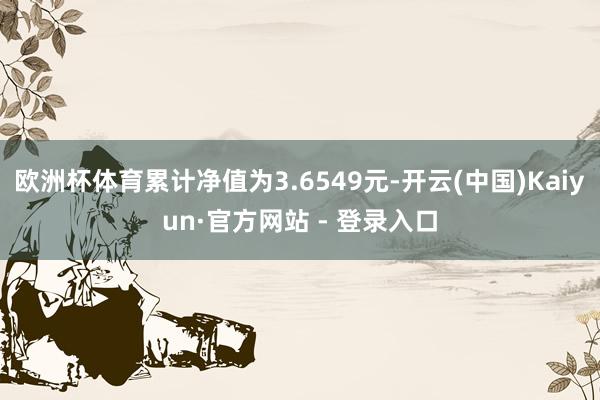 欧洲杯体育累计净值为3.6549元-开云(中国)Kaiyun·官方网站 - 登录入口