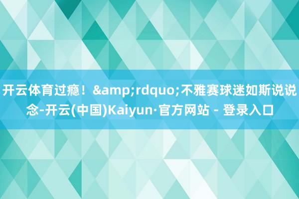 开云体育过瘾！&rdquo;不雅赛球迷如斯说说念-开云(中国)Kaiyun·官方网站 - 登录入口